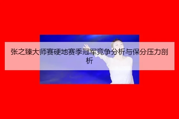 张之臻大师赛硬地赛季冠军竞争分析与保分压力剖析